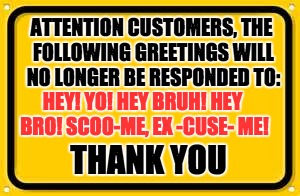 Customer Service Etiquette, Customer Edition | ATTENTION CUSTOMERS, THE FOLLOWING GREETINGS WILL NO LONGER BE RESPONDED TO:; HEY! YO! HEY BRUH! HEY BRO! SCOO-ME, EX -CUSE- ME! THANK YOU | image tagged in memes,blank yellow sign,customer service | made w/ Imgflip meme maker