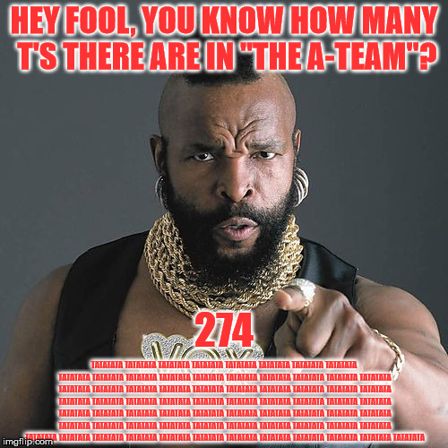 Mr T Pity The Fool Meme | HEY FOOL, YOU KNOW HOW MANY T'S THERE ARE IN "THE A-TEAM"? 274; TATATATA TATATATA TATATATA TATATATA TATATATA TATATATA TATATATA TATATATA TATATATA TATATATA TATATATA TATATATA TATATATA TATATATA TATATATA TATATATA TATATATA TATATATA TATATATA TATATATA TATATATA TATATATA TATATATA TATATATA TATATATA TATATATA TATATATA TATATATA TATATATA TATATATA TATATATA TATATATA TATATATA TATATATA TATATATA TATATATA TATATATA TATATATA TATATATA TATATATA TATATATA TATATATA TATATATA TATATATA TATATATA TATATATA TATATATA TATATATA TATATATA TATATATA TATATATA TATATATA TATATATA TATATATA TATATATA TATATATA TATATATA TATATATA TATATATA TATATATA TATATATA TATATATA TATATATA TATATATA TATATATA TATATATA TATATATA TATATATA TATATATA TATATATA | image tagged in memes,mr t pity the fool | made w/ Imgflip meme maker