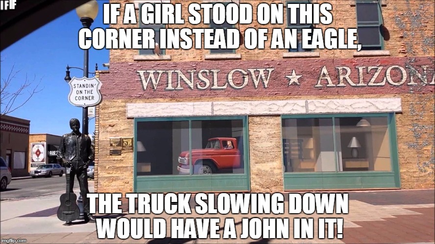 IF A GIRL STOOD ON THIS CORNER INSTEAD OF AN EAGLE, THE TRUCK SLOWING DOWN WOULD HAVE A JOHN IN IT! | image tagged in winslow arizona | made w/ Imgflip meme maker