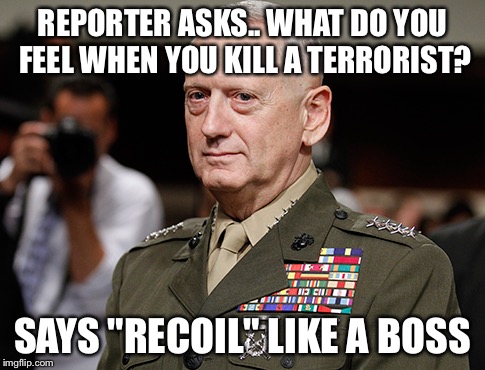Like a boss | REPORTER ASKS.. WHAT DO YOU FEEL WHEN YOU KILL A TERRORIST? SAYS "RECOIL" LIKE A BOSS | image tagged in mattis | made w/ Imgflip meme maker