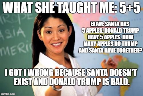 Unhelpful High School Teacher | WHAT SHE TAUGHT ME: 5+5; EXAM: SANTA HAS 5 APPLES. DONALD TRUMP HAVE 5 APPLES. HOW MANY APPLES DO TRUMP AND SANTA HAVE TOGETHER? I GOT I WRONG BECAUSE SANTA DOESN'T EXIST AND DONALD TRUMP IS BALD. | image tagged in memes,unhelpful high school teacher | made w/ Imgflip meme maker