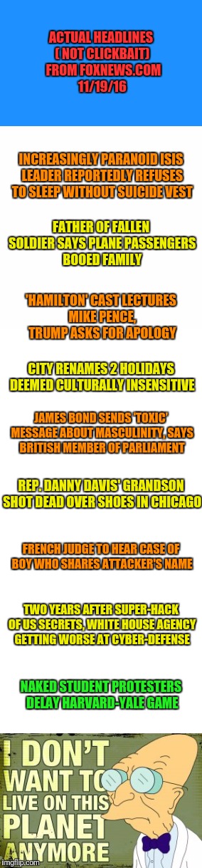 Really? Columbus Day is culturally insensitive?  Grow up Bloomington Indiana! | ACTUAL HEADLINES ( NOT CLICKBAIT)  FROM FOXNEWS.COM 11/19/16; INCREASINGLY PARANOID ISIS LEADER REPORTEDLY REFUSES TO SLEEP WITHOUT SUICIDE VEST; FATHER OF FALLEN SOLDIER SAYS PLANE PASSENGERS BOOED FAMILY; 'HAMILTON' CAST LECTURES MIKE PENCE, TRUMP ASKS FOR APOLOGY; CITY RENAMES 2 HOLIDAYS DEEMED CULTURALLY INSENSITIVE; JAMES BOND SENDS ‘TOXIC’ MESSAGE ABOUT MASCULINITY, SAYS BRITISH MEMBER OF PARLIAMENT; REP. DANNY DAVIS' GRANDSON SHOT DEAD OVER SHOES IN CHICAGO; FRENCH JUDGE TO HEAR CASE OF BOY WHO SHARES ATTACKER'S NAME; TWO YEARS AFTER SUPER-HACK OF US SECRETS, WHITE HOUSE AGENCY GETTING WORSE AT CYBER-DEFENSE; NAKED STUDENT PROTESTERS DELAY HARVARD-YALE GAME | image tagged in political correctness,professor farnsworth | made w/ Imgflip meme maker
