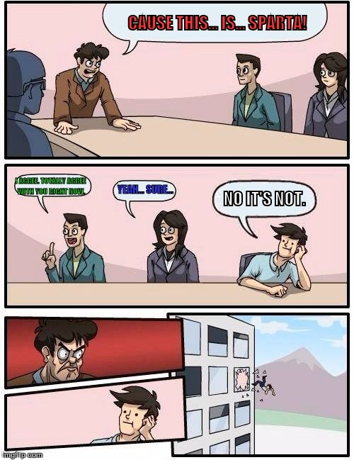 Boardroom Meeting Suggestion Meme | CAUSE THIS... IS... SPARTA! I AGREE. TOTALLY AGREE WITH YOU RIGHT NOW. YEAH... SURE... NO IT'S NOT. | image tagged in memes,boardroom meeting suggestion | made w/ Imgflip meme maker