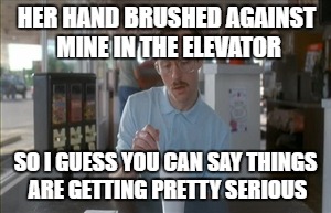 So I Guess You Can Say Things Are Getting Pretty Serious | HER HAND BRUSHED AGAINST MINE IN THE ELEVATOR; SO I GUESS YOU CAN SAY THINGS ARE GETTING PRETTY SERIOUS | image tagged in memes,so i guess you can say things are getting pretty serious | made w/ Imgflip meme maker