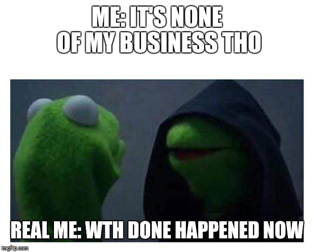 Evil Kermit | ME: IT'S NONE OF MY BUSINESS THO; REAL ME: WTH DONE HAPPENED NOW | image tagged in evil kermit | made w/ Imgflip meme maker