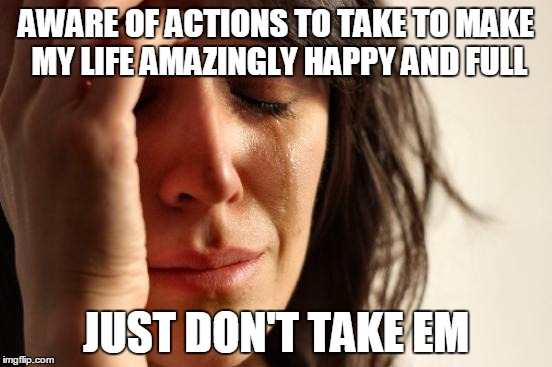 First World Problems | AWARE OF ACTIONS TO TAKE TO MAKE MY LIFE AMAZINGLY HAPPY AND FULL; JUST DON'T TAKE EM | image tagged in memes,first world problems | made w/ Imgflip meme maker