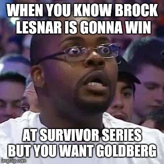 The New Face of the WWE after Wrestlemania 30 | WHEN YOU KNOW BROCK LESNAR IS GONNA WIN; AT SURVIVOR SERIES BUT YOU WANT GOLDBERG | image tagged in the new face of the wwe after wrestlemania 30 | made w/ Imgflip meme maker