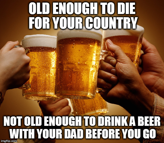 EMIRITE? | OLD ENOUGH TO DIE FOR YOUR COUNTRY; NOT OLD ENOUGH TO DRINK A BEER WITH YOUR DAD BEFORE YOU GO | image tagged in beer,drinking,cheers | made w/ Imgflip meme maker
