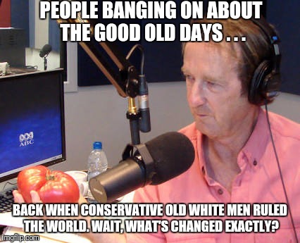 PEOPLE BANGING ON ABOUT THE GOOD OLD DAYS . . . BACK WHEN CONSERVATIVE OLD WHITE MEN RULED THE WORLD. WAIT, WHAT'S CHANGED EXACTLY? | image tagged in macca | made w/ Imgflip meme maker