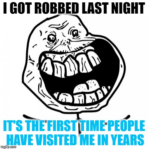 Forever Alone Happy | I GOT ROBBED LAST NIGHT; IT'S THE FIRST TIME PEOPLE HAVE VISITED ME IN YEARS | image tagged in memes,forever alone happy | made w/ Imgflip meme maker