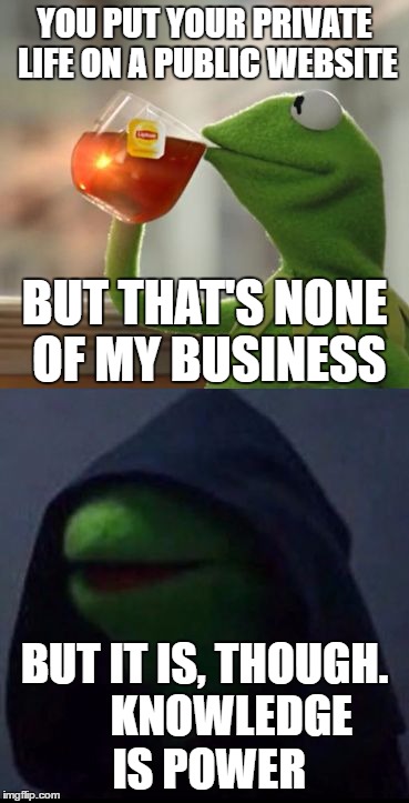 When people try to stop gossiping.... | YOU PUT YOUR PRIVATE LIFE ON A PUBLIC WEBSITE; BUT THAT'S NONE OF MY BUSINESS; BUT IT IS, THOUGH.      KNOWLEDGE IS POWER | image tagged in but it is,though,kermit the frog,evil kermit | made w/ Imgflip meme maker