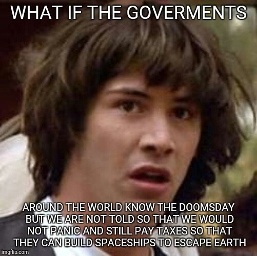 Conspiracy Keanu Meme | WHAT IF THE GOVERMENTS; AROUND THE WORLD KNOW THE DOOMSDAY BUT WE ARE NOT TOLD SO THAT WE WOULD NOT PANIC AND STILL PAY TAXES SO THAT THEY CAN BUILD SPACESHIPS TO ESCAPE EARTH | image tagged in memes,conspiracy keanu | made w/ Imgflip meme maker