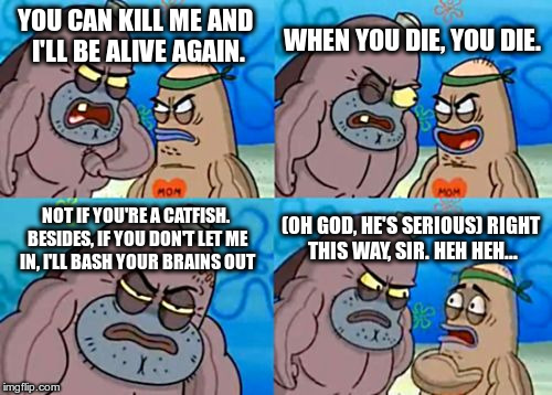 How Tough Are You Meme | WHEN YOU DIE, YOU DIE. YOU CAN KILL ME AND I'LL BE ALIVE AGAIN. NOT IF YOU'RE A CATFISH. BESIDES, IF YOU DON'T LET ME IN, I'LL BASH YOUR BRAINS OUT; (OH GOD, HE'S SERIOUS) RIGHT THIS WAY, SIR. HEH HEH... | image tagged in memes,how tough are you | made w/ Imgflip meme maker