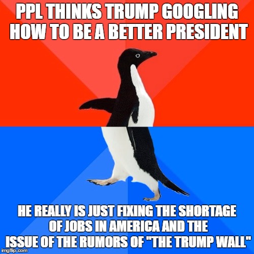 What people think about trump doin anything vs what trump really does | PPL THINKS TRUMP GOOGLING HOW TO BE A BETTER PRESIDENT; HE REALLY IS JUST FIXING THE SHORTAGE OF JOBS IN AMERICA AND THE ISSUE OF THE RUMORS OF "THE TRUMP WALL" | image tagged in memes,socially awesome awkward penguin,donald trump | made w/ Imgflip meme maker