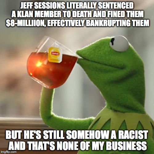 JEFF SESSIONS LITERALLY SENTENCED A KLAN MEMBER TO DEATH AND FINED THEM $8-MILLIION, EFFECTIVELY BANKRUPTING THEM; BUT HE'S STILL SOMEHOW A RACIST AND THAT'S NONE OF MY BUSINESS | made w/ Imgflip meme maker