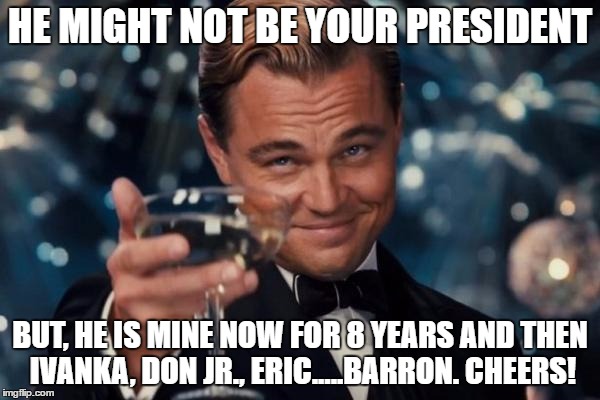 Leonardo Dicaprio Cheers Meme | HE MIGHT NOT BE YOUR PRESIDENT; BUT, HE IS MINE NOW FOR 8 YEARS AND THEN IVANKA, DON JR., ERIC.....BARRON. CHEERS! | image tagged in memes,leonardo dicaprio cheers | made w/ Imgflip meme maker