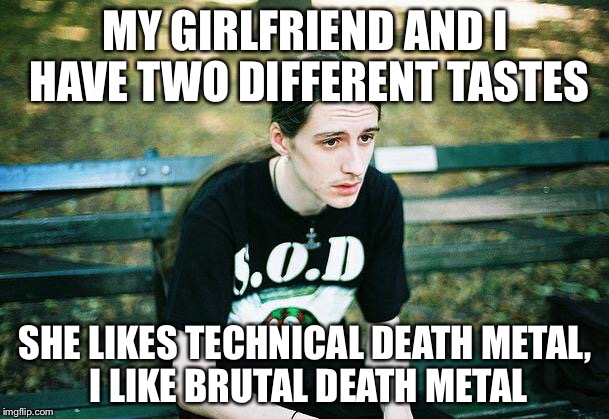 I don't think the relationship would last | MY GIRLFRIEND AND I HAVE TWO DIFFERENT TASTES; SHE LIKES TECHNICAL DEATH METAL, I LIKE BRUTAL DEATH METAL | image tagged in first world metal problems,death metal,girlfriend,technical death metal,brutal death metal,taste | made w/ Imgflip meme maker