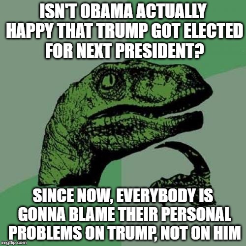 seriously, is he happy? | ISN'T OBAMA ACTUALLY HAPPY THAT TRUMP GOT ELECTED FOR NEXT PRESIDENT? SINCE NOW, EVERYBODY IS GONNA BLAME THEIR PERSONAL PROBLEMS ON TRUMP, NOT ON HIM | image tagged in memes,philosoraptor,trump,pissed off obama | made w/ Imgflip meme maker