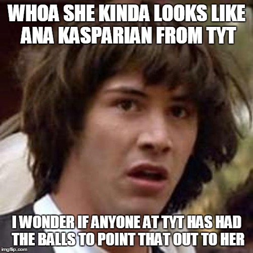 Conspiracy Keanu Meme | WHOA SHE KINDA LOOKS LIKE ANA KASPARIAN FROM TYT I WONDER IF ANYONE AT TYT HAS HAD THE BALLS TO POINT THAT OUT TO HER | image tagged in memes,conspiracy keanu | made w/ Imgflip meme maker