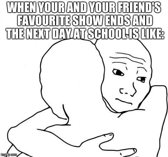 I Know That Feel Bro | WHEN YOUR AND YOUR FRIEND'S FAVOURITE SHOW ENDS AND THE NEXT DAY AT SCHOOL IS LIKE: | image tagged in memes,i know that feel bro | made w/ Imgflip meme maker