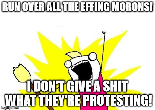 X All The Y Meme | RUN OVER ALL THE EFFING MORONS! I DON'T GIVE A SHIT WHAT THEY'RE PROTESTING! | image tagged in memes,x all the y | made w/ Imgflip meme maker