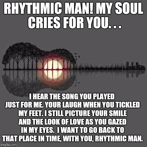 Rhythmic Man | RHYTHMIC MAN! MY SOUL CRIES FOR YOU. . . I HEAR THE SONG YOU PLAYED JUST FOR ME. YOUR LAUGH WHEN YOU TICKLED MY FEET. I STILL PICTURE YOUR SMILE AND THE LOOK OF LOVE AS YOU GAZED IN MY EYES.  I WANT TO GO BACK TO THAT PLACE IN TIME, WITH YOU, RHYTHMIC MAN. | image tagged in rhythmic man | made w/ Imgflip meme maker