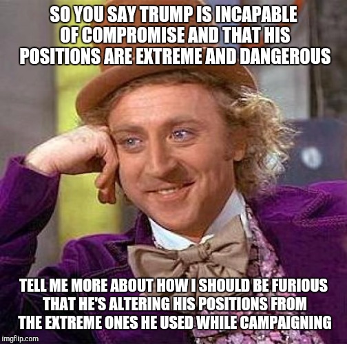 It's just politics | SO YOU SAY TRUMP IS INCAPABLE OF COMPROMISE AND THAT HIS POSITIONS ARE EXTREME AND DANGEROUS; TELL ME MORE ABOUT HOW I SHOULD BE FURIOUS THAT HE'S ALTERING HIS POSITIONS FROM THE EXTREME ONES HE USED WHILE CAMPAIGNING | image tagged in memes,creepy condescending wonka | made w/ Imgflip meme maker