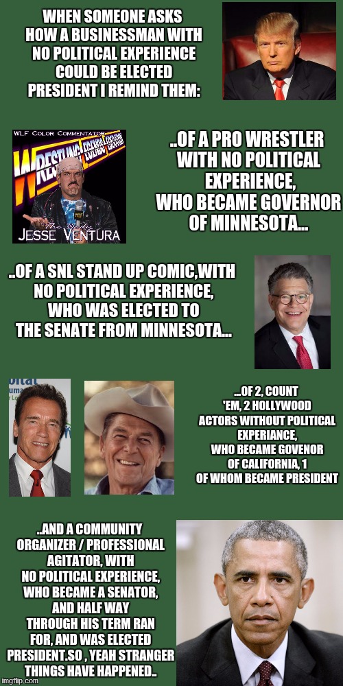 WHEN SOMEONE ASKS HOW A BUSINESSMAN WITH NO POLITICAL EXPERIENCE COULD BE ELECTED PRESIDENT I REMIND THEM:; ..OF A PRO WRESTLER WITH NO POLITICAL  EXPERIENCE, WHO BECAME GOVERNOR OF MINNESOTA... ..OF A SNL STAND UP COMIC,WITH NO POLITICAL EXPERIENCE, WHO WAS ELECTED TO THE SENATE FROM MINNESOTA... ...OF 2, COUNT 'EM, 2 HOLLYWOOD ACTORS WITHOUT POLITICAL EXPERIANCE, WHO BECAME GOVENOR OF CALIFORNIA, 1 OF WHOM BECAME PRESIDENT; ..AND A COMMUNITY ORGANIZER / PROFESSIONAL AGITATOR, WITH NO POLITICAL EXPERIENCE, WHO BECAME A SENATOR, AND HALF WAY THROUGH HIS TERM RAN FOR, AND WAS ELECTED PRESIDENT.SO , YEAH STRANGER THINGS HAVE HAPPENED.. | image tagged in politics | made w/ Imgflip meme maker