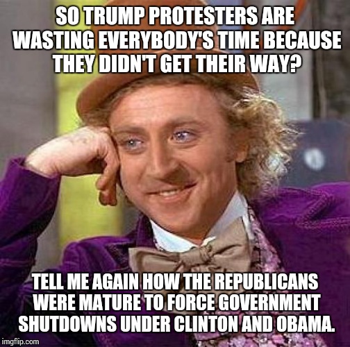 Creepy Condescending Wonka | SO TRUMP PROTESTERS ARE WASTING EVERYBODY'S TIME BECAUSE THEY DIDN'T GET THEIR WAY? TELL ME AGAIN HOW THE REPUBLICANS WERE MATURE TO FORCE GOVERNMENT SHUTDOWNS UNDER CLINTON AND OBAMA. | image tagged in memes,creepy condescending wonka | made w/ Imgflip meme maker