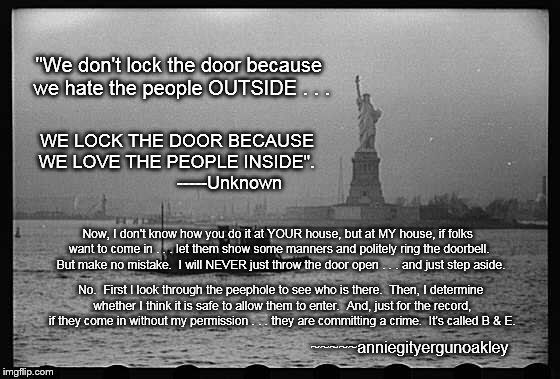 Don't forget to lock the door . . . | "We don't lock the door because we hate the people OUTSIDE . . . WE LOCK THE DOOR BECAUSE WE LOVE THE PEOPLE INSIDE".                      -----Unknown; Now, I don't know how you do it at YOUR house, but at MY house, if folks want to come in . . . let them show some manners and politely ring the doorbell.  But make no mistake.  I will NEVER just throw the door open . . . and just step aside. No.  First I look through the peephole to see who is there.  Then, I determine whether I think it is safe to allow them to enter.  And, just for the record, if they come in without my permission . . . they are committing a crime.  It's called B & E. ~~~~~anniegityergunoakley | image tagged in memes,security,it is what it is,on the border | made w/ Imgflip meme maker