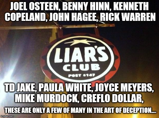 Liars Club | JOEL OSTEEN, BENNY HINN, KENNETH COPELAND, JOHN HAGEE, RICK WARREN; TD JAKE, PAULA WHITE, JOYCE MEYERS, MIKE MURDOCK, CREFLO DOLLAR, THESE ARE ONLY A FEW OF MANY IN THE ART OF DECEPTION.... | image tagged in liars club | made w/ Imgflip meme maker