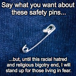 Living in Fear | Say what you want about these safety pins... ...but, until this racial hatred and religious bigotry end, I will stand up for those living in fear. | image tagged in safety pin,hatred,bigotry | made w/ Imgflip meme maker