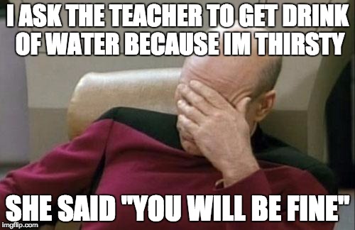 DO YOU KNOW HOW MY BODY WORKS? | I ASK THE TEACHER TO GET DRINK OF WATER BECAUSE IM THIRSTY; SHE SAID "YOU WILL BE FINE" | image tagged in memes,captain picard facepalm | made w/ Imgflip meme maker