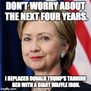 Hilary Clinton | DON'T WORRY ABOUT THE NEXT FOUR YEARS. I REPLACED DONALD TRUMP'S TANNING BED WITH A GIANT WAFFLE IRON. | image tagged in hilary clinton | made w/ Imgflip meme maker