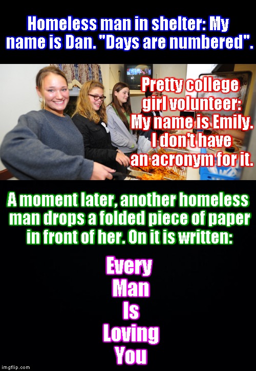 That's not her picture, but this is a true story. I JUST witnessed it. | Homeless man in shelter: My name is Dan. "Days are numbered". Every Man Is Loving You; Pretty college girl volunteer: My name is Emily. I don't have an acronym for it. A moment later, another homeless man drops a folded piece of paper in front of her. On it is written: | image tagged in memes,homeless,volunteers,shelter,volunteers at homeless shelter | made w/ Imgflip meme maker