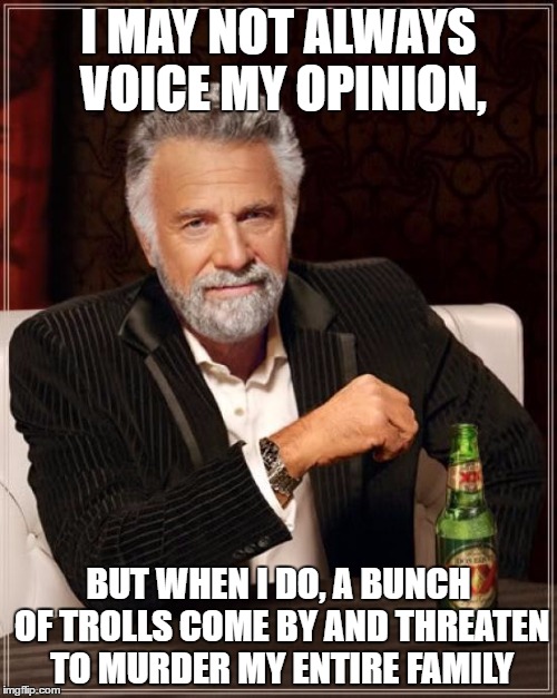 The Most Interesting Man In The World | I MAY NOT ALWAYS VOICE MY OPINION, BUT WHEN I DO, A BUNCH OF TROLLS COME BY AND THREATEN TO MURDER MY ENTIRE FAMILY | image tagged in memes,the most interesting man in the world | made w/ Imgflip meme maker