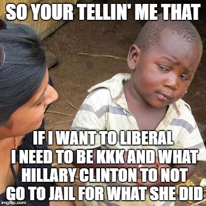 Third World Skeptical Kid | SO YOUR TELLIN' ME THAT; IF I WANT TO LIBERAL I NEED TO BE KKK AND WHAT HILLARY CLINTON TO NOT GO TO JAIL FOR WHAT SHE DID | image tagged in memes,third world skeptical kid | made w/ Imgflip meme maker
