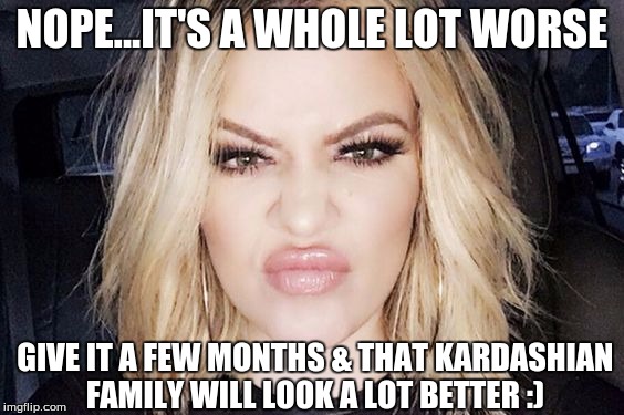 NOPE...IT'S A WHOLE LOT WORSE GIVE IT A FEW MONTHS & THAT KARDASHIAN FAMILY WILL LOOK A LOT BETTER :) | made w/ Imgflip meme maker