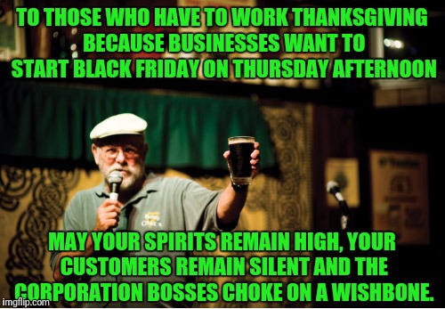 Happy Thanksgiving | TO THOSE WHO HAVE TO WORK THANKSGIVING BECAUSE BUSINESSES WANT TO START BLACK FRIDAY ON THURSDAY AFTERNOON; MAY YOUR SPIRITS REMAIN HIGH, YOUR CUSTOMERS REMAIN SILENT AND THE CORPORATION BOSSES CHOKE ON A WISHBONE. | image tagged in thanksgiving,irish,toast,corporate greed | made w/ Imgflip meme maker