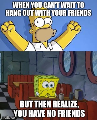 Saddy McSadface  | WHEN YOU CAN'T WAIT TO HANG OUT WITH YOUR FRIENDS; BUT THEN REALIZE, YOU HAVE NO FRIENDS | image tagged in spongebob,homer simpson | made w/ Imgflip meme maker