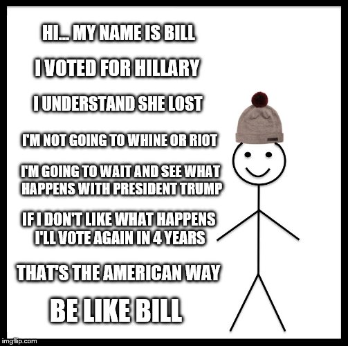 Take a page from Bill's book... He knows the American Way | HI... MY NAME IS BILL; I VOTED FOR HILLARY; I UNDERSTAND SHE LOST; I'M NOT GOING TO WHINE OR RIOT; I'M GOING TO WAIT AND SEE WHAT HAPPENS WITH PRESIDENT TRUMP; IF I DON'T LIKE WHAT HAPPENS I'LL VOTE AGAIN IN 4 YEARS; THAT'S THE AMERICAN WAY; BE LIKE BILL | image tagged in memes,be like bill,election 2016 aftermath,clinton vs trump civil war,the american way,vote | made w/ Imgflip meme maker