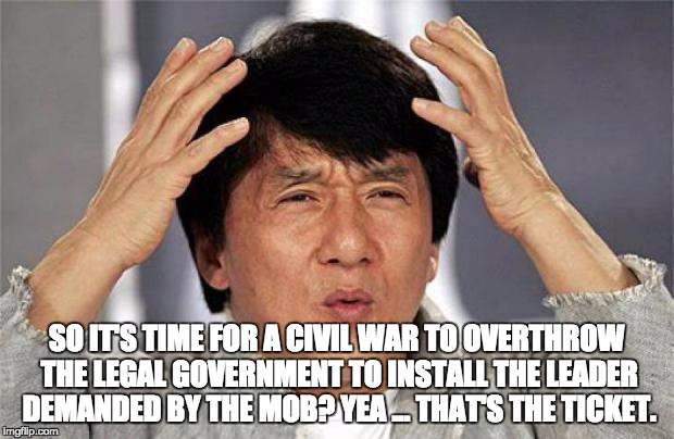 Jackie Chan WTF Face | SO IT'S TIME FOR A CIVIL WAR TO OVERTHROW THE LEGAL GOVERNMENT TO INSTALL THE LEADER DEMANDED BY THE MOB? YEA ... THAT'S THE TICKET. | image tagged in jackie chan wtf face | made w/ Imgflip meme maker