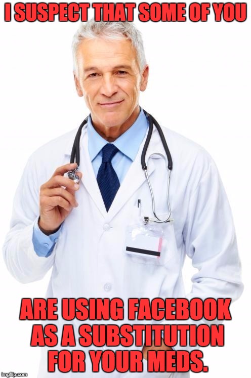 Doctor | I SUSPECT THAT SOME OF YOU; ARE USING FACEBOOK AS A SUBSTITUTION FOR YOUR MEDS. | image tagged in doctor | made w/ Imgflip meme maker