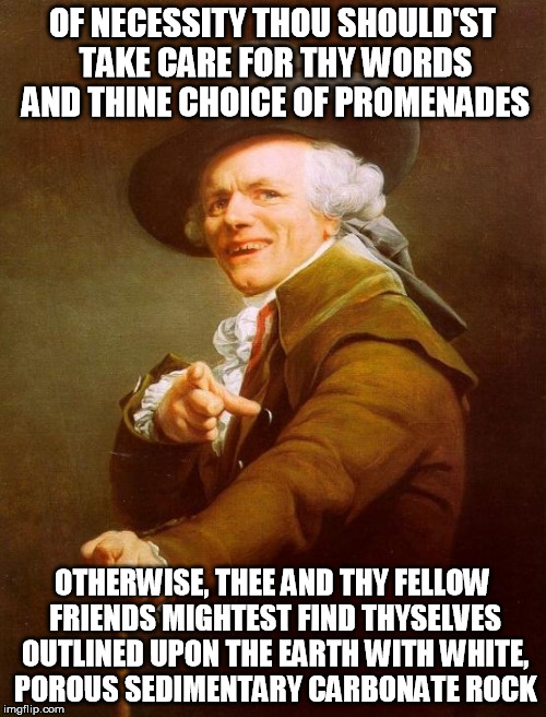 Tell me why are we so blind to see that the ones we hurt are you and me | OF NECESSITY THOU SHOULD'ST TAKE CARE FOR THY WORDS AND THINE CHOICE OF PROMENADES; OTHERWISE, THEE AND THY FELLOW FRIENDS MIGHTEST FIND THYSELVES OUTLINED UPON THE EARTH WITH WHITE, POROUS SEDIMENTARY CARBONATE ROCK | image tagged in memes,joseph ducreux,coolio,gangsta's paradise | made w/ Imgflip meme maker