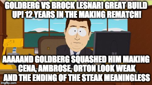 Yeah I know it's fake. Don't care. This was the last straw. I am ended a 27 year relationship with WWE last night :( | GOLDBERG VS BROCK LESNAR! GREAT BUILD UP! 12 YEARS IN THE MAKING REMATCH! AAAAAND GOLDBERG SQUASHED HIM MAKING CENA, AMBROSE, ORTON LOOK WEAK AND THE ENDING OF THE STEAK MEANINGLESS | image tagged in aaaaand its gone,goldberg,brock lesnar,john cena,survivor series,bacon | made w/ Imgflip meme maker