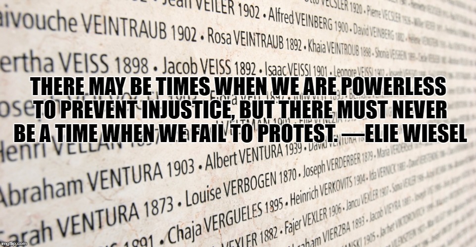 Elie Wiesel quote |  THERE MAY BE TIMES WHEN WE ARE POWERLESS TO PREVENT INJUSTICE, BUT THERE MUST NEVER BE A TIME WHEN WE FAIL TO PROTEST. ―ELIE WIESEL | image tagged in holocaust,remembrance,never forget | made w/ Imgflip meme maker