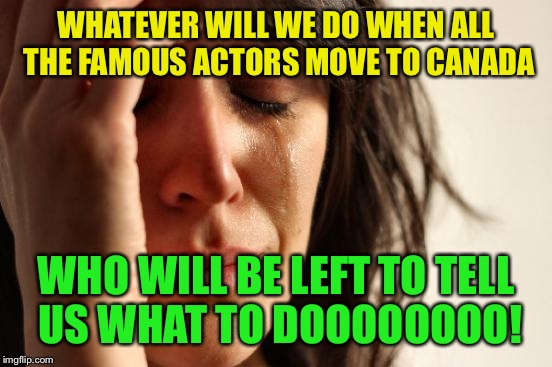 Still waiting to see one of them leave.... | WHATEVER WILL WE DO WHEN ALL THE FAMOUS ACTORS MOVE TO CANADA; WHO WILL BE LEFT TO TELL US WHAT TO DOOOOOOOO! | image tagged in memes,first world problems | made w/ Imgflip meme maker