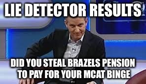 jeremy kyle | LIE DETECTOR RESULTS; DID YOU STEAL BRAZELS PENSION TO PAY FOR YOUR MCAT BINGE | image tagged in jeremy kyle | made w/ Imgflip meme maker