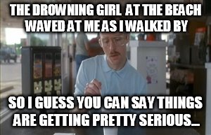 So I Guess You Can Say Things Are Getting Pretty Serious Meme | THE DROWNING GIRL  AT THE BEACH WAVED AT ME AS I WALKED BY; SO I GUESS YOU CAN SAY THINGS ARE GETTING PRETTY SERIOUS... | image tagged in memes,so i guess you can say things are getting pretty serious | made w/ Imgflip meme maker