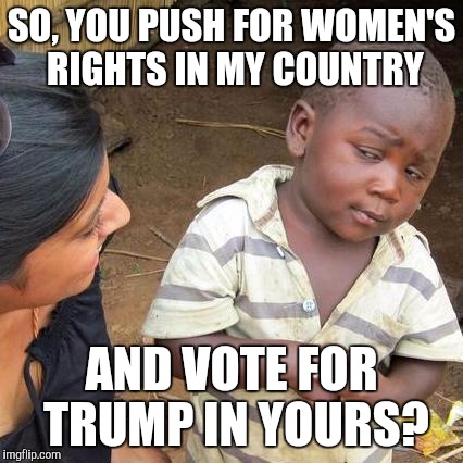 Third World Skeptical Kid Meme | SO, YOU PUSH FOR WOMEN'S RIGHTS IN MY COUNTRY; AND VOTE FOR TRUMP IN YOURS? | image tagged in memes,third world skeptical kid | made w/ Imgflip meme maker